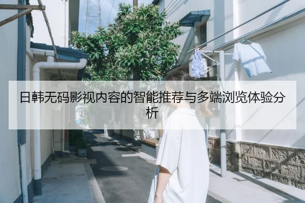 日韩无码影视内容的智能推荐与多端浏览体验分析